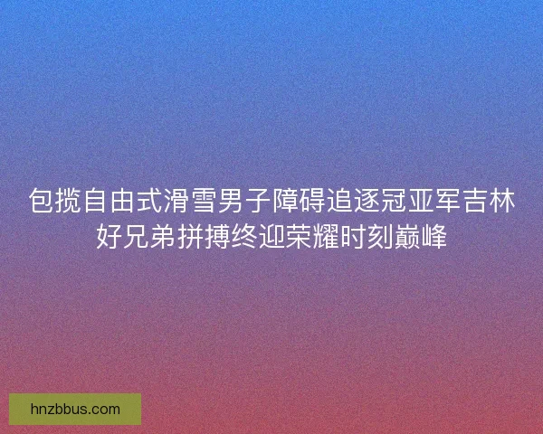 包揽自由式滑雪男子障碍追逐冠亚军吉林好兄弟拼搏终迎荣耀时刻巅峰