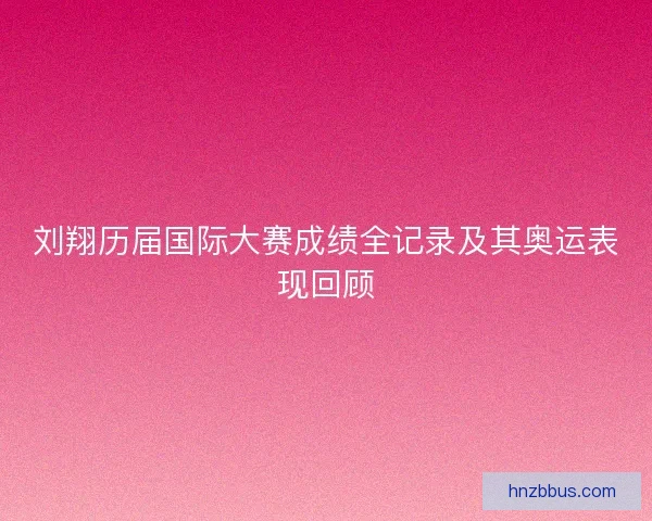 刘翔历届国际大赛成绩全记录及其奥运表现回顾