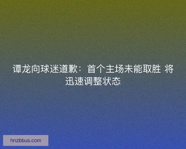 谭龙向球迷道歉：首个主场未能取胜 将迅速调整状态