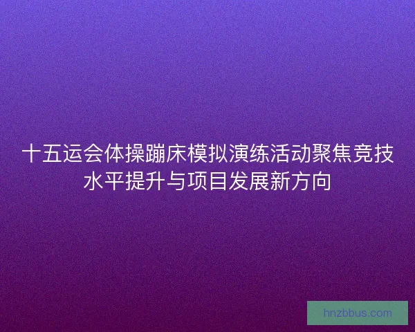 十五运会体操蹦床模拟演练活动聚焦竞技水平提升与项目发展新方向