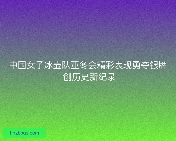 中国女子冰壶队亚冬会精彩表现勇夺银牌 创历史新纪录